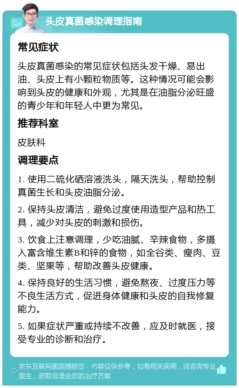 头皮真菌感染调理指南 常见症状 头皮真菌感染的常见症状包括头发干燥、易出油、头皮上有小颗粒物质等。这种情况可能会影响到头皮的健康和外观，尤其是在油脂分泌旺盛的青少年和年轻人中更为常见。 推荐科室 皮肤科 调理要点 1. 使用二硫化硒溶液洗头，隔天洗头，帮助控制真菌生长和头皮油脂分泌。 2. 保持头皮清洁，避免过度使用造型产品和热工具，减少对头皮的刺激和损伤。 3. 饮食上注意调理，少吃油腻、辛辣食物，多摄入富含维生素B和锌的食物，如全谷类、瘦肉、豆类、坚果等，帮助改善头皮健康。 4. 保持良好的生活习惯，避免熬夜、过度压力等不良生活方式，促进身体健康和头皮的自我修复能力。 5. 如果症状严重或持续不改善，应及时就医，接受专业的诊断和治疗。