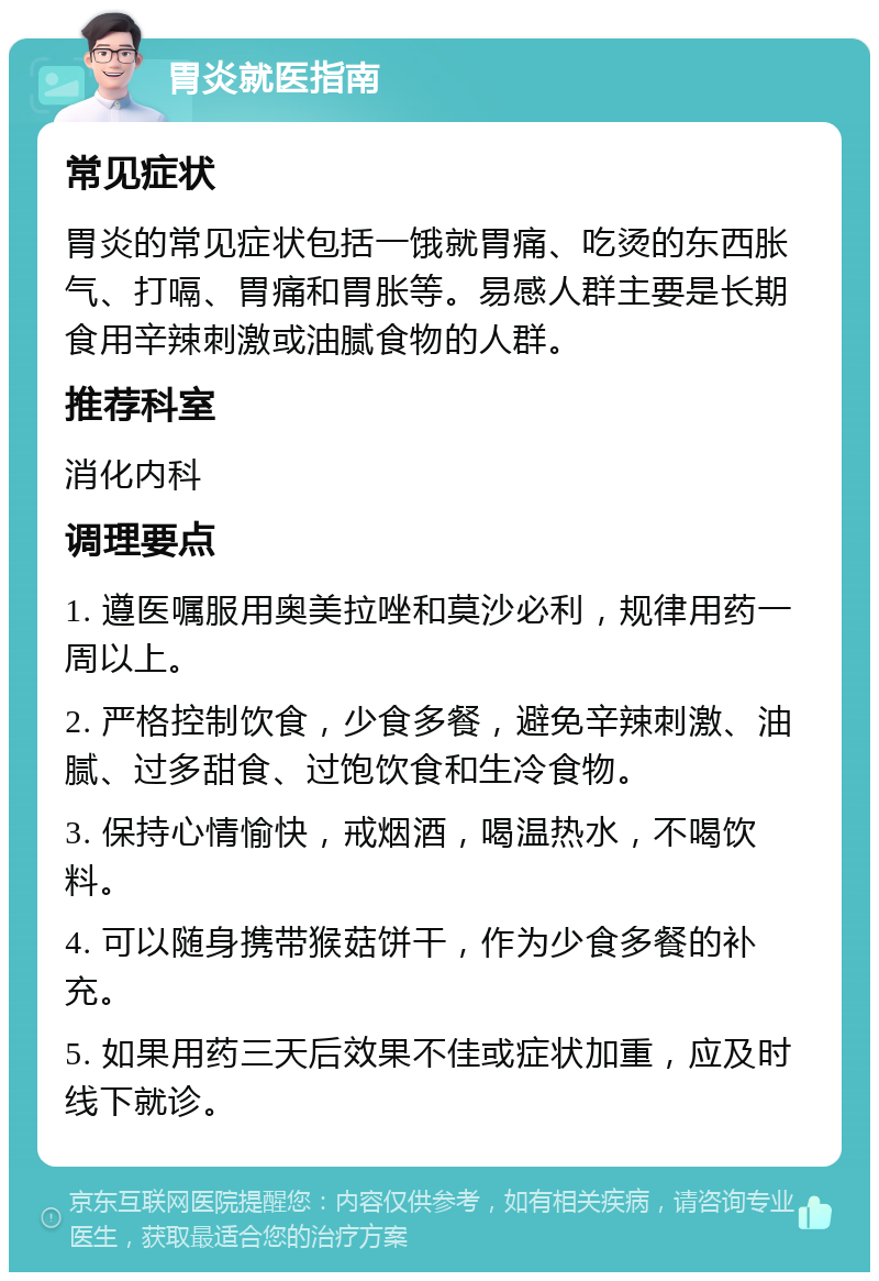 胃炎就医指南 常见症状 胃炎的常见症状包括一饿就胃痛、吃烫的东西胀气、打嗝、胃痛和胃胀等。易感人群主要是长期食用辛辣刺激或油腻食物的人群。 推荐科室 消化内科 调理要点 1. 遵医嘱服用奥美拉唑和莫沙必利，规律用药一周以上。 2. 严格控制饮食，少食多餐，避免辛辣刺激、油腻、过多甜食、过饱饮食和生冷食物。 3. 保持心情愉快，戒烟酒，喝温热水，不喝饮料。 4. 可以随身携带猴菇饼干，作为少食多餐的补充。 5. 如果用药三天后效果不佳或症状加重，应及时线下就诊。