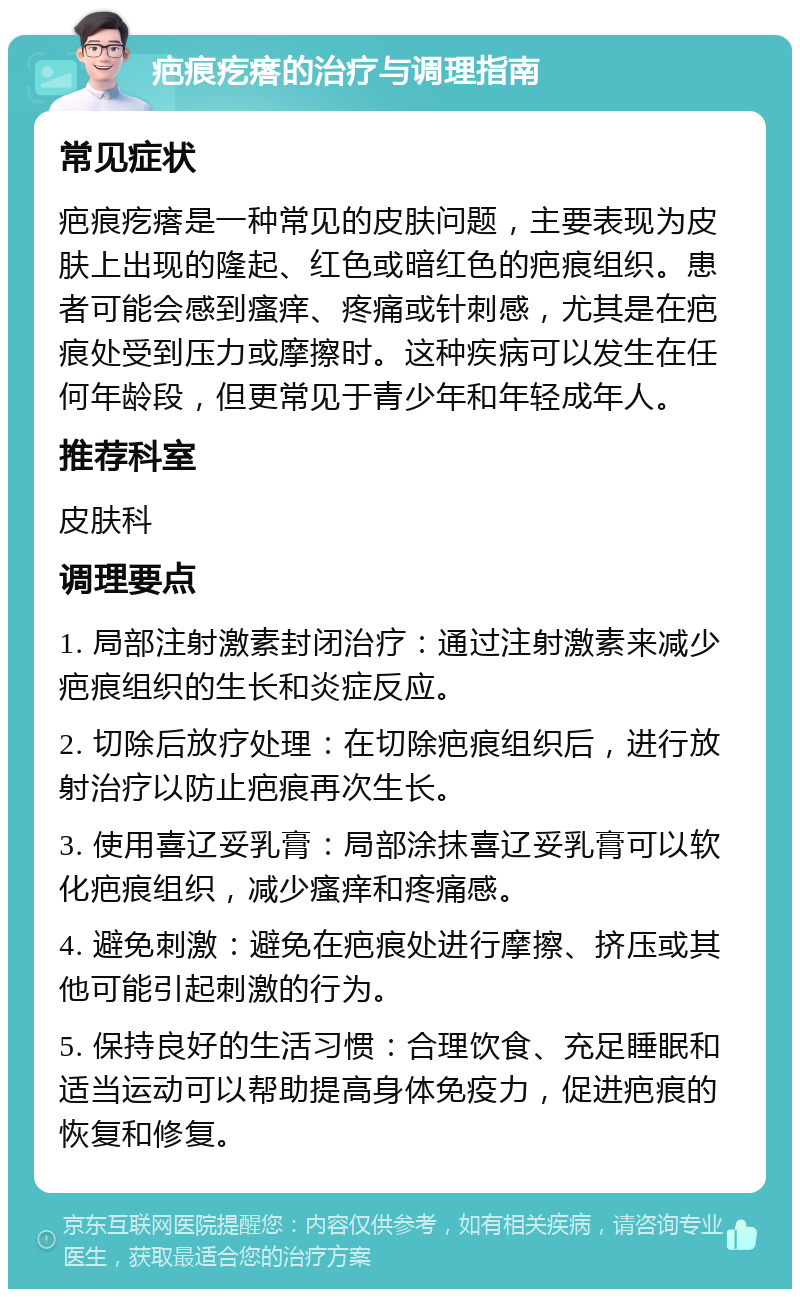 疤痕疙瘩的治疗与调理指南 常见症状 疤痕疙瘩是一种常见的皮肤问题，主要表现为皮肤上出现的隆起、红色或暗红色的疤痕组织。患者可能会感到瘙痒、疼痛或针刺感，尤其是在疤痕处受到压力或摩擦时。这种疾病可以发生在任何年龄段，但更常见于青少年和年轻成年人。 推荐科室 皮肤科 调理要点 1. 局部注射激素封闭治疗：通过注射激素来减少疤痕组织的生长和炎症反应。 2. 切除后放疗处理：在切除疤痕组织后，进行放射治疗以防止疤痕再次生长。 3. 使用喜辽妥乳膏：局部涂抹喜辽妥乳膏可以软化疤痕组织，减少瘙痒和疼痛感。 4. 避免刺激：避免在疤痕处进行摩擦、挤压或其他可能引起刺激的行为。 5. 保持良好的生活习惯：合理饮食、充足睡眠和适当运动可以帮助提高身体免疫力，促进疤痕的恢复和修复。