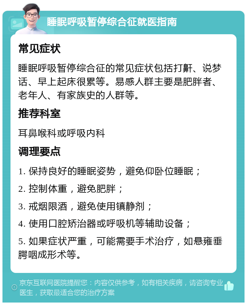 睡眠呼吸暂停综合征就医指南 常见症状 睡眠呼吸暂停综合征的常见症状包括打鼾、说梦话、早上起床很累等。易感人群主要是肥胖者、老年人、有家族史的人群等。 推荐科室 耳鼻喉科或呼吸内科 调理要点 1. 保持良好的睡眠姿势，避免仰卧位睡眠； 2. 控制体重，避免肥胖； 3. 戒烟限酒，避免使用镇静剂； 4. 使用口腔矫治器或呼吸机等辅助设备； 5. 如果症状严重，可能需要手术治疗，如悬雍垂腭咽成形术等。