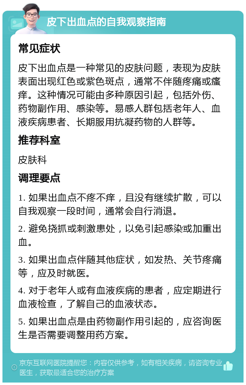 皮下出血点的自我观察指南 常见症状 皮下出血点是一种常见的皮肤问题，表现为皮肤表面出现红色或紫色斑点，通常不伴随疼痛或瘙痒。这种情况可能由多种原因引起，包括外伤、药物副作用、感染等。易感人群包括老年人、血液疾病患者、长期服用抗凝药物的人群等。 推荐科室 皮肤科 调理要点 1. 如果出血点不疼不痒，且没有继续扩散，可以自我观察一段时间，通常会自行消退。 2. 避免挠抓或刺激患处，以免引起感染或加重出血。 3. 如果出血点伴随其他症状，如发热、关节疼痛等，应及时就医。 4. 对于老年人或有血液疾病的患者，应定期进行血液检查，了解自己的血液状态。 5. 如果出血点是由药物副作用引起的，应咨询医生是否需要调整用药方案。