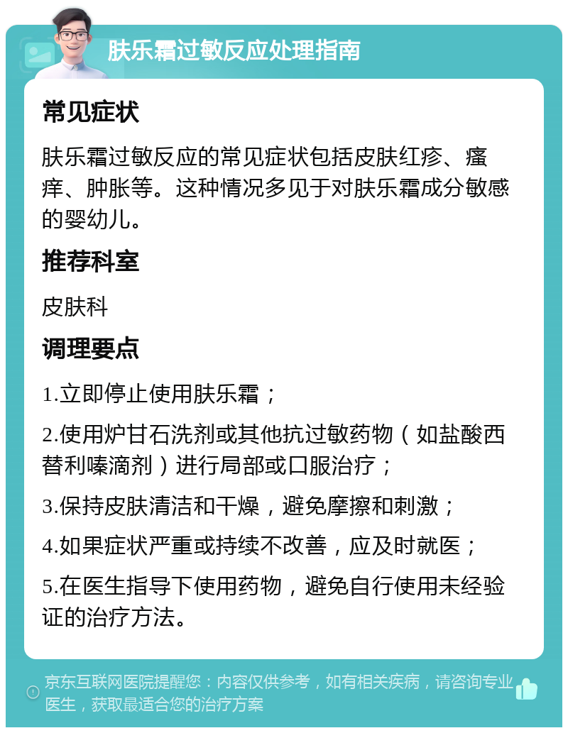 肤乐霜过敏反应处理指南 常见症状 肤乐霜过敏反应的常见症状包括皮肤红疹、瘙痒、肿胀等。这种情况多见于对肤乐霜成分敏感的婴幼儿。 推荐科室 皮肤科 调理要点 1.立即停止使用肤乐霜； 2.使用炉甘石洗剂或其他抗过敏药物（如盐酸西替利嗪滴剂）进行局部或口服治疗； 3.保持皮肤清洁和干燥，避免摩擦和刺激； 4.如果症状严重或持续不改善，应及时就医； 5.在医生指导下使用药物，避免自行使用未经验证的治疗方法。