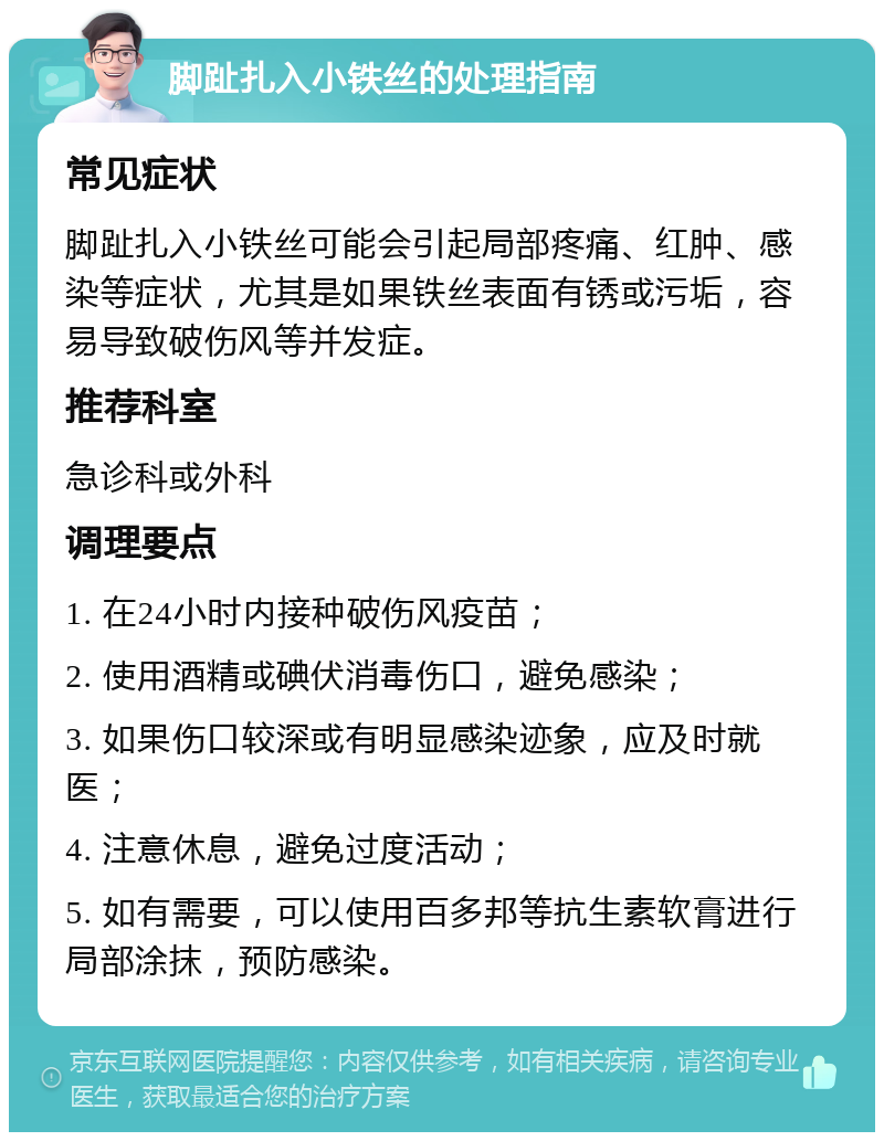 脚趾扎入小铁丝的处理指南 常见症状 脚趾扎入小铁丝可能会引起局部疼痛、红肿、感染等症状，尤其是如果铁丝表面有锈或污垢，容易导致破伤风等并发症。 推荐科室 急诊科或外科 调理要点 1. 在24小时内接种破伤风疫苗； 2. 使用酒精或碘伏消毒伤口，避免感染； 3. 如果伤口较深或有明显感染迹象，应及时就医； 4. 注意休息，避免过度活动； 5. 如有需要，可以使用百多邦等抗生素软膏进行局部涂抹，预防感染。