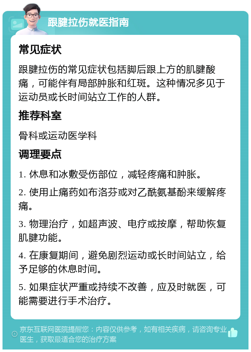 跟腱拉伤就医指南 常见症状 跟腱拉伤的常见症状包括脚后跟上方的肌腱酸痛，可能伴有局部肿胀和红斑。这种情况多见于运动员或长时间站立工作的人群。 推荐科室 骨科或运动医学科 调理要点 1. 休息和冰敷受伤部位，减轻疼痛和肿胀。 2. 使用止痛药如布洛芬或对乙酰氨基酚来缓解疼痛。 3. 物理治疗，如超声波、电疗或按摩，帮助恢复肌腱功能。 4. 在康复期间，避免剧烈运动或长时间站立，给予足够的休息时间。 5. 如果症状严重或持续不改善，应及时就医，可能需要进行手术治疗。