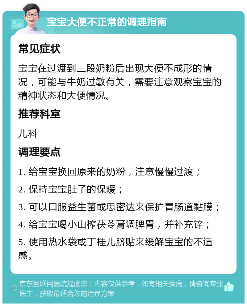 宝宝大便不正常的调理指南 常见症状 宝宝在过渡到三段奶粉后出现大便不成形的情况，可能与牛奶过敏有关，需要注意观察宝宝的精神状态和大便情况。 推荐科室 儿科 调理要点 1. 给宝宝换回原来的奶粉，注意慢慢过渡； 2. 保持宝宝肚子的保暖； 3. 可以口服益生菌或思密达来保护胃肠道黏膜； 4. 给宝宝喝小山榨茯苓膏调脾胃，并补充锌； 5. 使用热水袋或丁桂儿脐贴来缓解宝宝的不适感。