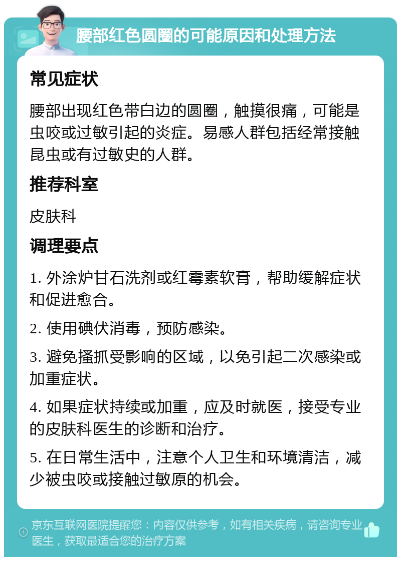 腰部红色圆圈的可能原因和处理方法 常见症状 腰部出现红色带白边的圆圈，触摸很痛，可能是虫咬或过敏引起的炎症。易感人群包括经常接触昆虫或有过敏史的人群。 推荐科室 皮肤科 调理要点 1. 外涂炉甘石洗剂或红霉素软膏，帮助缓解症状和促进愈合。 2. 使用碘伏消毒，预防感染。 3. 避免搔抓受影响的区域，以免引起二次感染或加重症状。 4. 如果症状持续或加重，应及时就医，接受专业的皮肤科医生的诊断和治疗。 5. 在日常生活中，注意个人卫生和环境清洁，减少被虫咬或接触过敏原的机会。