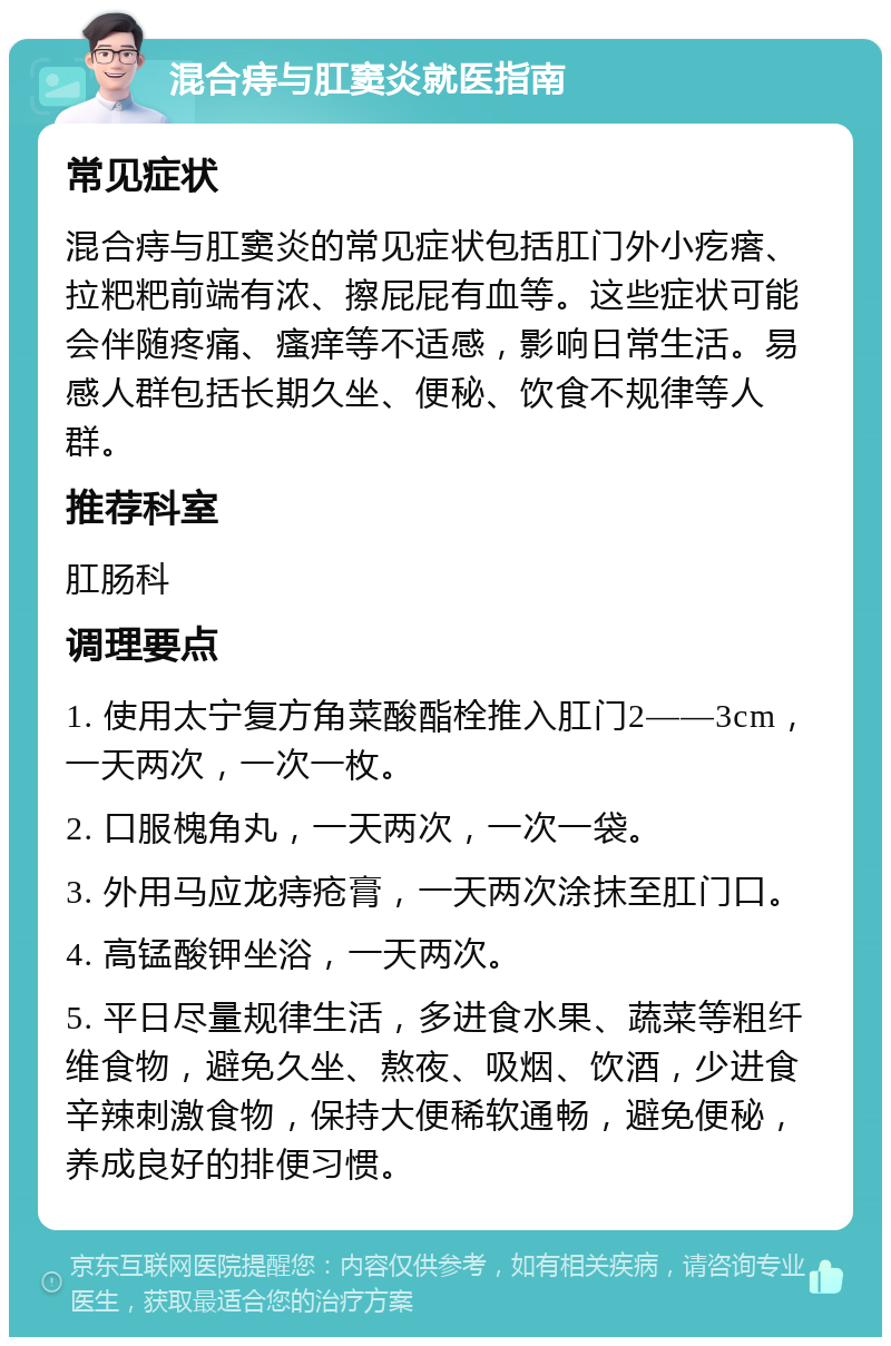 混合痔与肛窦炎就医指南 常见症状 混合痔与肛窦炎的常见症状包括肛门外小疙瘩、拉粑粑前端有浓、擦屁屁有血等。这些症状可能会伴随疼痛、瘙痒等不适感，影响日常生活。易感人群包括长期久坐、便秘、饮食不规律等人群。 推荐科室 肛肠科 调理要点 1. 使用太宁复方角菜酸酯栓推入肛门2——3cm，一天两次，一次一枚。 2. 口服槐角丸，一天两次，一次一袋。 3. 外用马应龙痔疮膏，一天两次涂抹至肛门口。 4. 高锰酸钾坐浴，一天两次。 5. 平日尽量规律生活，多进食水果、蔬菜等粗纤维食物，避免久坐、熬夜、吸烟、饮酒，少进食辛辣刺激食物，保持大便稀软通畅，避免便秘，养成良好的排便习惯。