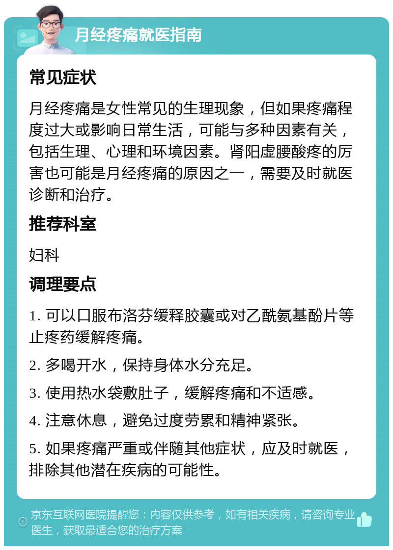 月经疼痛就医指南 常见症状 月经疼痛是女性常见的生理现象，但如果疼痛程度过大或影响日常生活，可能与多种因素有关，包括生理、心理和环境因素。肾阳虚腰酸疼的厉害也可能是月经疼痛的原因之一，需要及时就医诊断和治疗。 推荐科室 妇科 调理要点 1. 可以口服布洛芬缓释胶囊或对乙酰氨基酚片等止疼药缓解疼痛。 2. 多喝开水，保持身体水分充足。 3. 使用热水袋敷肚子，缓解疼痛和不适感。 4. 注意休息，避免过度劳累和精神紧张。 5. 如果疼痛严重或伴随其他症状，应及时就医，排除其他潜在疾病的可能性。