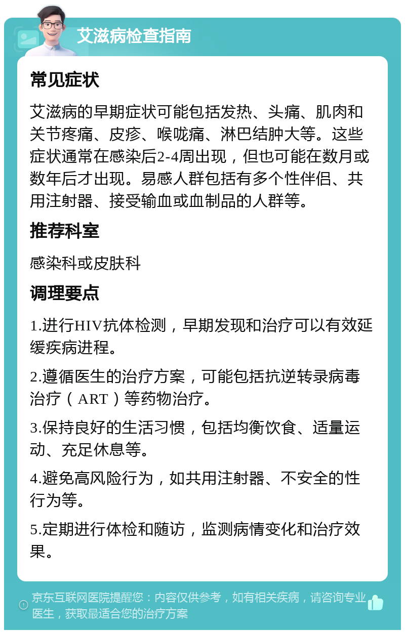 艾滋病检查指南 常见症状 艾滋病的早期症状可能包括发热、头痛、肌肉和关节疼痛、皮疹、喉咙痛、淋巴结肿大等。这些症状通常在感染后2-4周出现，但也可能在数月或数年后才出现。易感人群包括有多个性伴侣、共用注射器、接受输血或血制品的人群等。 推荐科室 感染科或皮肤科 调理要点 1.进行HIV抗体检测，早期发现和治疗可以有效延缓疾病进程。 2.遵循医生的治疗方案，可能包括抗逆转录病毒治疗（ART）等药物治疗。 3.保持良好的生活习惯，包括均衡饮食、适量运动、充足休息等。 4.避免高风险行为，如共用注射器、不安全的性行为等。 5.定期进行体检和随访，监测病情变化和治疗效果。