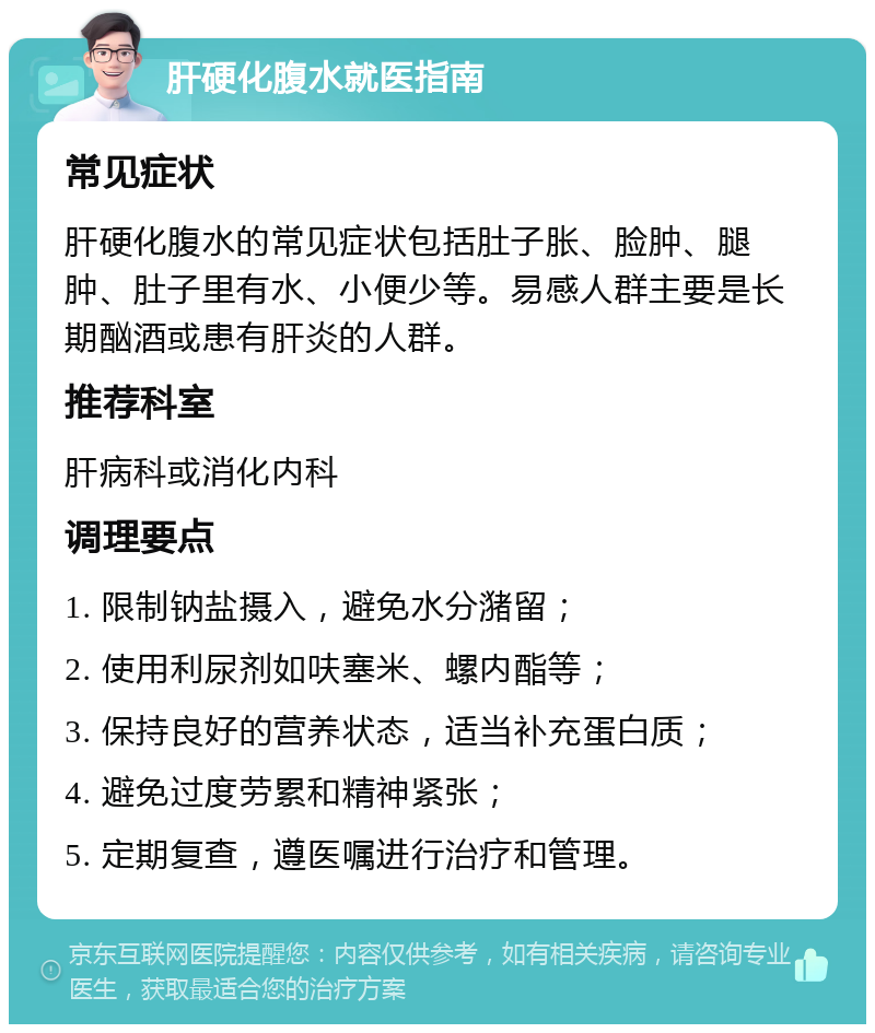 肝硬化腹水就医指南 常见症状 肝硬化腹水的常见症状包括肚子胀、脸肿、腿肿、肚子里有水、小便少等。易感人群主要是长期酗酒或患有肝炎的人群。 推荐科室 肝病科或消化内科 调理要点 1. 限制钠盐摄入，避免水分潴留； 2. 使用利尿剂如呋塞米、螺内酯等； 3. 保持良好的营养状态，适当补充蛋白质； 4. 避免过度劳累和精神紧张； 5. 定期复查，遵医嘱进行治疗和管理。