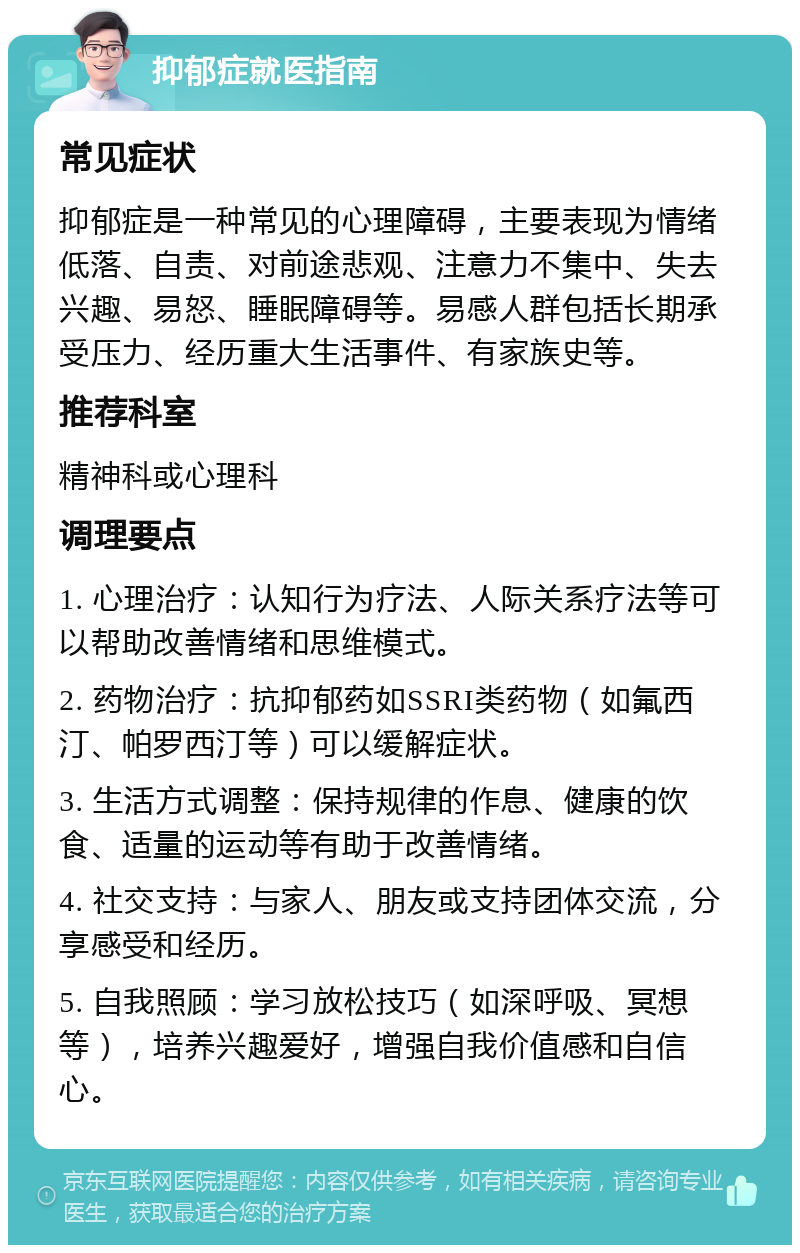 抑郁症就医指南 常见症状 抑郁症是一种常见的心理障碍，主要表现为情绪低落、自责、对前途悲观、注意力不集中、失去兴趣、易怒、睡眠障碍等。易感人群包括长期承受压力、经历重大生活事件、有家族史等。 推荐科室 精神科或心理科 调理要点 1. 心理治疗：认知行为疗法、人际关系疗法等可以帮助改善情绪和思维模式。 2. 药物治疗：抗抑郁药如SSRI类药物（如氟西汀、帕罗西汀等）可以缓解症状。 3. 生活方式调整：保持规律的作息、健康的饮食、适量的运动等有助于改善情绪。 4. 社交支持：与家人、朋友或支持团体交流，分享感受和经历。 5. 自我照顾：学习放松技巧（如深呼吸、冥想等），培养兴趣爱好，增强自我价值感和自信心。