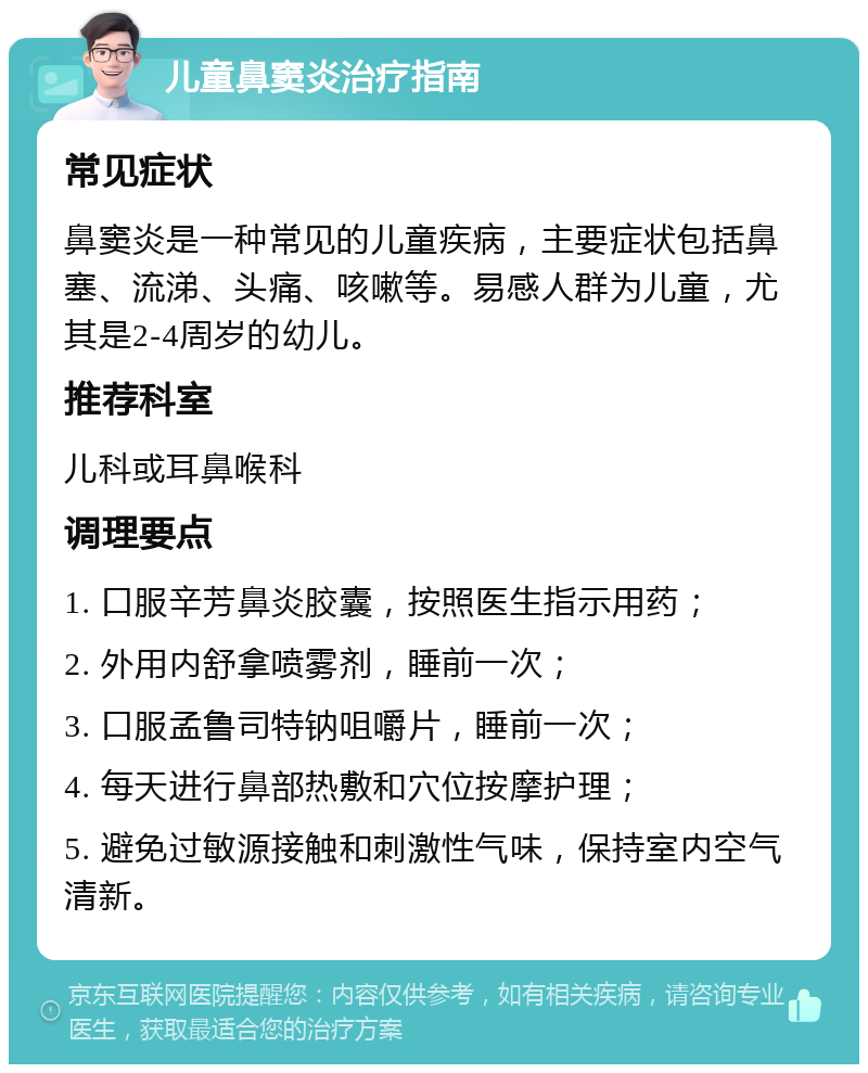 儿童鼻窦炎治疗指南 常见症状 鼻窦炎是一种常见的儿童疾病，主要症状包括鼻塞、流涕、头痛、咳嗽等。易感人群为儿童，尤其是2-4周岁的幼儿。 推荐科室 儿科或耳鼻喉科 调理要点 1. 口服辛芳鼻炎胶囊，按照医生指示用药； 2. 外用内舒拿喷雾剂，睡前一次； 3. 口服孟鲁司特钠咀嚼片，睡前一次； 4. 每天进行鼻部热敷和穴位按摩护理； 5. 避免过敏源接触和刺激性气味，保持室内空气清新。