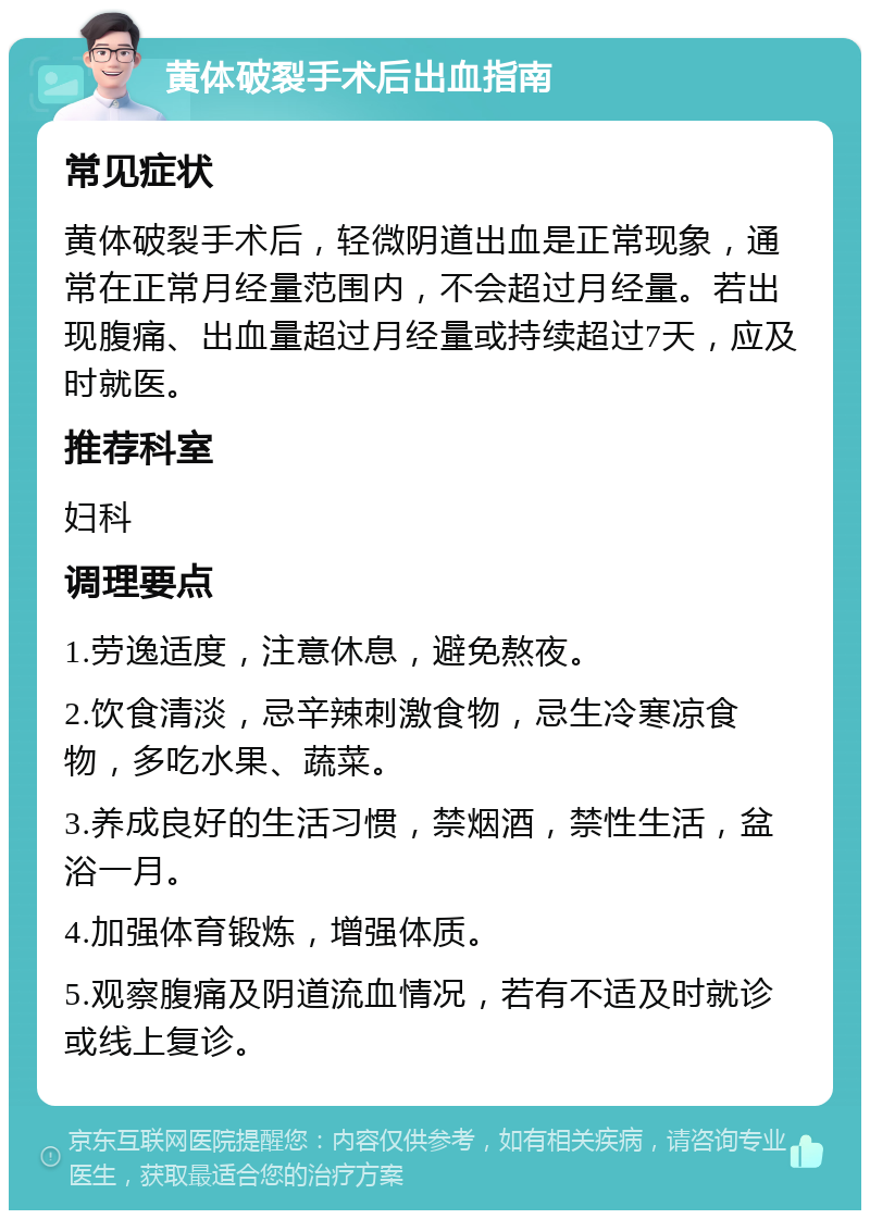 黄体破裂手术后出血指南 常见症状 黄体破裂手术后，轻微阴道出血是正常现象，通常在正常月经量范围内，不会超过月经量。若出现腹痛、出血量超过月经量或持续超过7天，应及时就医。 推荐科室 妇科 调理要点 1.劳逸适度，注意休息，避免熬夜。 2.饮食清淡，忌辛辣刺激食物，忌生冷寒凉食物，多吃水果、蔬菜。 3.养成良好的生活习惯，禁烟酒，禁性生活，盆浴一月。 4.加强体育锻炼，增强体质。 5.观察腹痛及阴道流血情况，若有不适及时就诊或线上复诊。