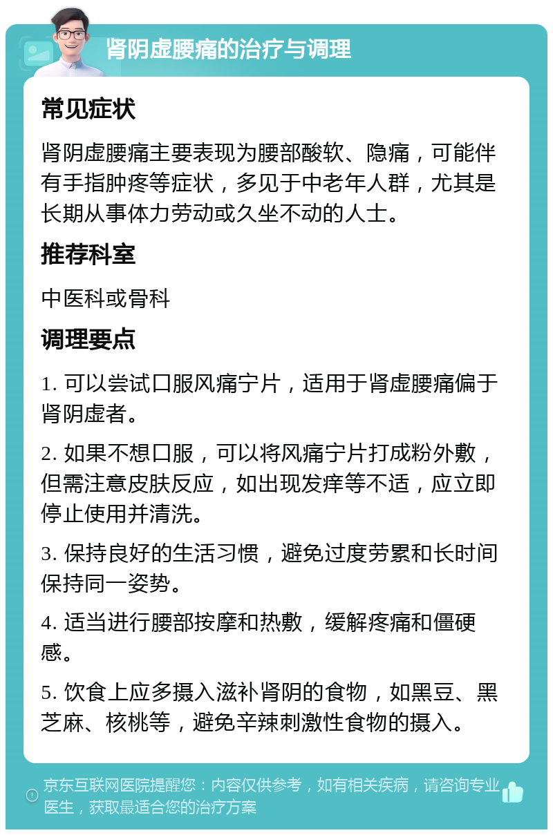 肾阴虚腰痛的治疗与调理 常见症状 肾阴虚腰痛主要表现为腰部酸软、隐痛，可能伴有手指肿疼等症状，多见于中老年人群，尤其是长期从事体力劳动或久坐不动的人士。 推荐科室 中医科或骨科 调理要点 1. 可以尝试口服风痛宁片，适用于肾虚腰痛偏于肾阴虚者。 2. 如果不想口服，可以将风痛宁片打成粉外敷，但需注意皮肤反应，如出现发痒等不适，应立即停止使用并清洗。 3. 保持良好的生活习惯，避免过度劳累和长时间保持同一姿势。 4. 适当进行腰部按摩和热敷，缓解疼痛和僵硬感。 5. 饮食上应多摄入滋补肾阴的食物，如黑豆、黑芝麻、核桃等，避免辛辣刺激性食物的摄入。