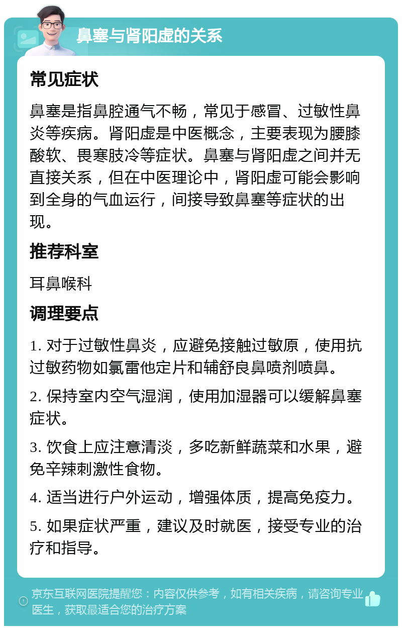 鼻塞与肾阳虚的关系 常见症状 鼻塞是指鼻腔通气不畅，常见于感冒、过敏性鼻炎等疾病。肾阳虚是中医概念，主要表现为腰膝酸软、畏寒肢冷等症状。鼻塞与肾阳虚之间并无直接关系，但在中医理论中，肾阳虚可能会影响到全身的气血运行，间接导致鼻塞等症状的出现。 推荐科室 耳鼻喉科 调理要点 1. 对于过敏性鼻炎，应避免接触过敏原，使用抗过敏药物如氯雷他定片和辅舒良鼻喷剂喷鼻。 2. 保持室内空气湿润，使用加湿器可以缓解鼻塞症状。 3. 饮食上应注意清淡，多吃新鲜蔬菜和水果，避免辛辣刺激性食物。 4. 适当进行户外运动，增强体质，提高免疫力。 5. 如果症状严重，建议及时就医，接受专业的治疗和指导。