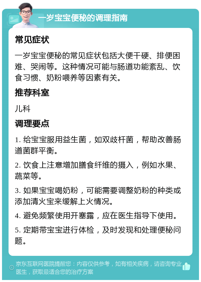 一岁宝宝便秘的调理指南 常见症状 一岁宝宝便秘的常见症状包括大便干硬、排便困难、哭闹等。这种情况可能与肠道功能紊乱、饮食习惯、奶粉喂养等因素有关。 推荐科室 儿科 调理要点 1. 给宝宝服用益生菌，如双歧杆菌，帮助改善肠道菌群平衡。 2. 饮食上注意增加膳食纤维的摄入，例如水果、蔬菜等。 3. 如果宝宝喝奶粉，可能需要调整奶粉的种类或添加清火宝来缓解上火情况。 4. 避免频繁使用开塞露，应在医生指导下使用。 5. 定期带宝宝进行体检，及时发现和处理便秘问题。