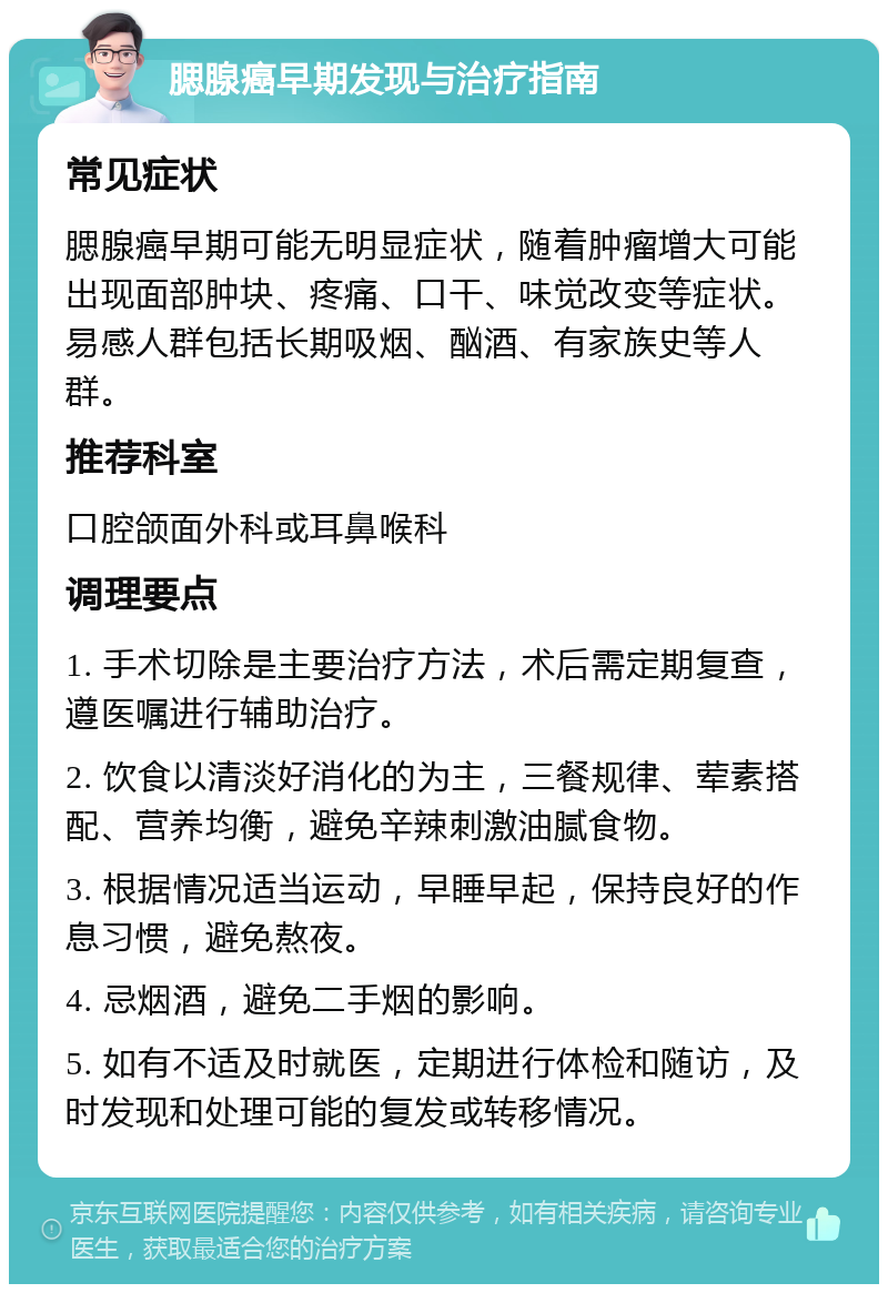 腮腺癌早期发现与治疗指南 常见症状 腮腺癌早期可能无明显症状，随着肿瘤增大可能出现面部肿块、疼痛、口干、味觉改变等症状。易感人群包括长期吸烟、酗酒、有家族史等人群。 推荐科室 口腔颌面外科或耳鼻喉科 调理要点 1. 手术切除是主要治疗方法，术后需定期复查，遵医嘱进行辅助治疗。 2. 饮食以清淡好消化的为主，三餐规律、荤素搭配、营养均衡，避免辛辣刺激油腻食物。 3. 根据情况适当运动，早睡早起，保持良好的作息习惯，避免熬夜。 4. 忌烟酒，避免二手烟的影响。 5. 如有不适及时就医，定期进行体检和随访，及时发现和处理可能的复发或转移情况。