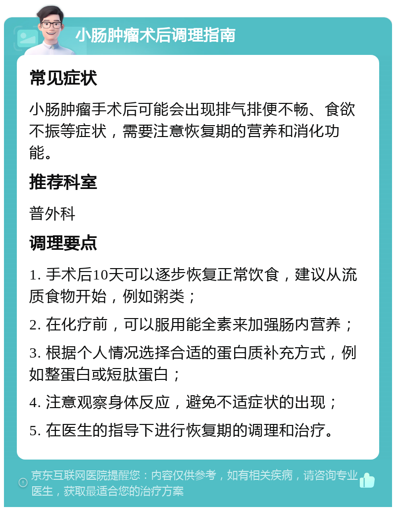 小肠肿瘤术后调理指南 常见症状 小肠肿瘤手术后可能会出现排气排便不畅、食欲不振等症状，需要注意恢复期的营养和消化功能。 推荐科室 普外科 调理要点 1. 手术后10天可以逐步恢复正常饮食，建议从流质食物开始，例如粥类； 2. 在化疗前，可以服用能全素来加强肠内营养； 3. 根据个人情况选择合适的蛋白质补充方式，例如整蛋白或短肽蛋白； 4. 注意观察身体反应，避免不适症状的出现； 5. 在医生的指导下进行恢复期的调理和治疗。