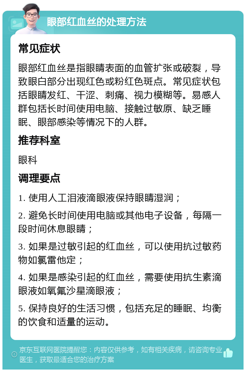 眼部红血丝的处理方法 常见症状 眼部红血丝是指眼睛表面的血管扩张或破裂，导致眼白部分出现红色或粉红色斑点。常见症状包括眼睛发红、干涩、刺痛、视力模糊等。易感人群包括长时间使用电脑、接触过敏原、缺乏睡眠、眼部感染等情况下的人群。 推荐科室 眼科 调理要点 1. 使用人工泪液滴眼液保持眼睛湿润； 2. 避免长时间使用电脑或其他电子设备，每隔一段时间休息眼睛； 3. 如果是过敏引起的红血丝，可以使用抗过敏药物如氯雷他定； 4. 如果是感染引起的红血丝，需要使用抗生素滴眼液如氧氟沙星滴眼液； 5. 保持良好的生活习惯，包括充足的睡眠、均衡的饮食和适量的运动。