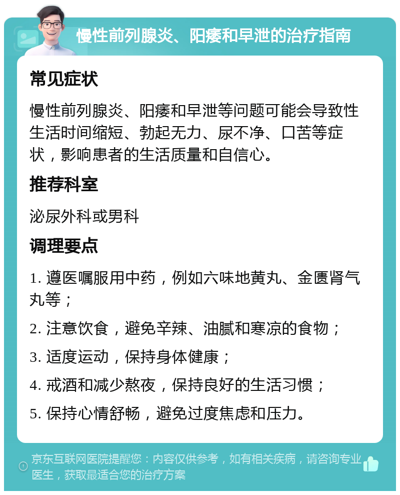 慢性前列腺炎、阳痿和早泄的治疗指南 常见症状 慢性前列腺炎、阳痿和早泄等问题可能会导致性生活时间缩短、勃起无力、尿不净、口苦等症状，影响患者的生活质量和自信心。 推荐科室 泌尿外科或男科 调理要点 1. 遵医嘱服用中药，例如六味地黄丸、金匮肾气丸等； 2. 注意饮食，避免辛辣、油腻和寒凉的食物； 3. 适度运动，保持身体健康； 4. 戒酒和减少熬夜，保持良好的生活习惯； 5. 保持心情舒畅，避免过度焦虑和压力。