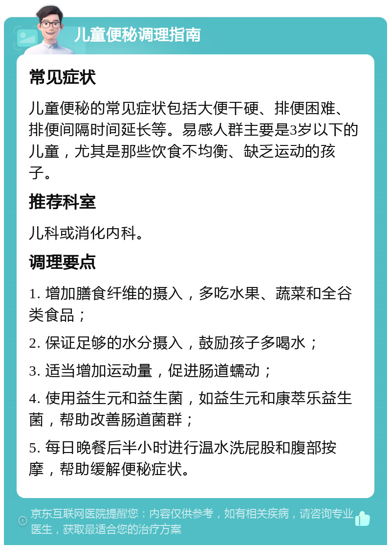 儿童便秘调理指南 常见症状 儿童便秘的常见症状包括大便干硬、排便困难、排便间隔时间延长等。易感人群主要是3岁以下的儿童，尤其是那些饮食不均衡、缺乏运动的孩子。 推荐科室 儿科或消化内科。 调理要点 1. 增加膳食纤维的摄入，多吃水果、蔬菜和全谷类食品； 2. 保证足够的水分摄入，鼓励孩子多喝水； 3. 适当增加运动量，促进肠道蠕动； 4. 使用益生元和益生菌，如益生元和康萃乐益生菌，帮助改善肠道菌群； 5. 每日晚餐后半小时进行温水洗屁股和腹部按摩，帮助缓解便秘症状。