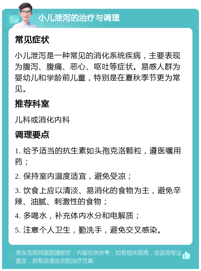 小儿泄泻的治疗与调理 常见症状 小儿泄泻是一种常见的消化系统疾病，主要表现为腹泻、腹痛、恶心、呕吐等症状。易感人群为婴幼儿和学龄前儿童，特别是在夏秋季节更为常见。 推荐科室 儿科或消化内科 调理要点 1. 给予适当的抗生素如头孢克洛颗粒，遵医嘱用药； 2. 保持室内温度适宜，避免受凉； 3. 饮食上应以清淡、易消化的食物为主，避免辛辣、油腻、刺激性的食物； 4. 多喝水，补充体内水分和电解质； 5. 注意个人卫生，勤洗手，避免交叉感染。