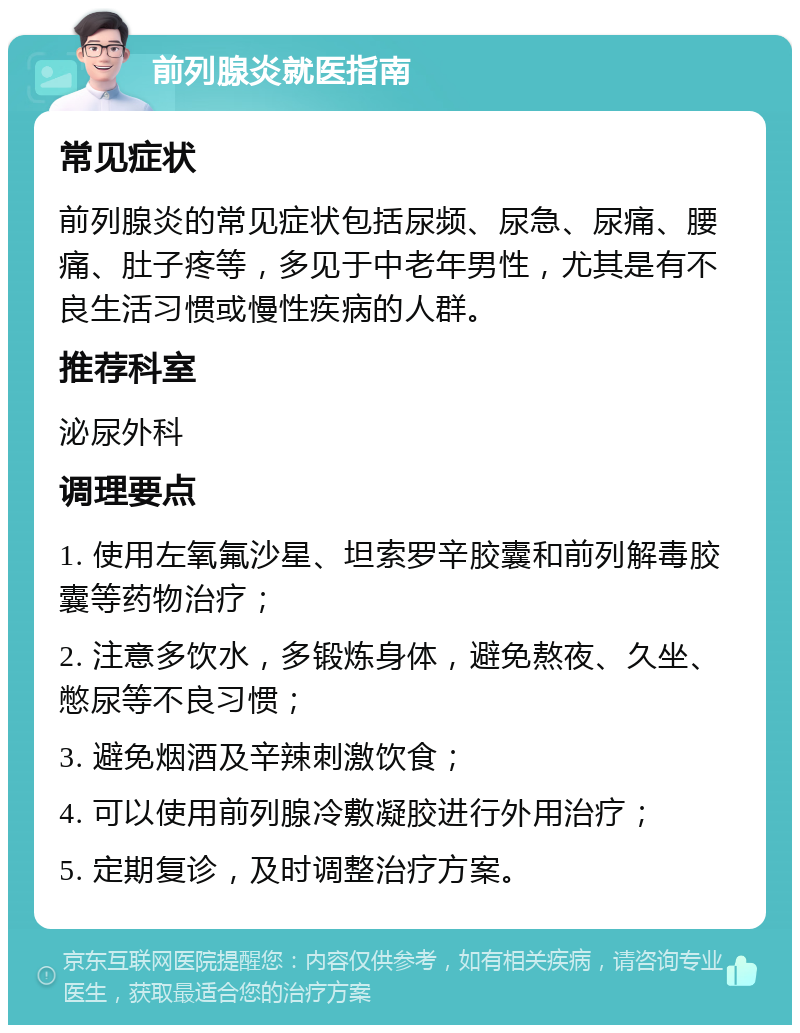 前列腺炎就医指南 常见症状 前列腺炎的常见症状包括尿频、尿急、尿痛、腰痛、肚子疼等，多见于中老年男性，尤其是有不良生活习惯或慢性疾病的人群。 推荐科室 泌尿外科 调理要点 1. 使用左氧氟沙星、坦索罗辛胶囊和前列解毒胶囊等药物治疗； 2. 注意多饮水，多锻炼身体，避免熬夜、久坐、憋尿等不良习惯； 3. 避免烟酒及辛辣刺激饮食； 4. 可以使用前列腺冷敷凝胶进行外用治疗； 5. 定期复诊，及时调整治疗方案。