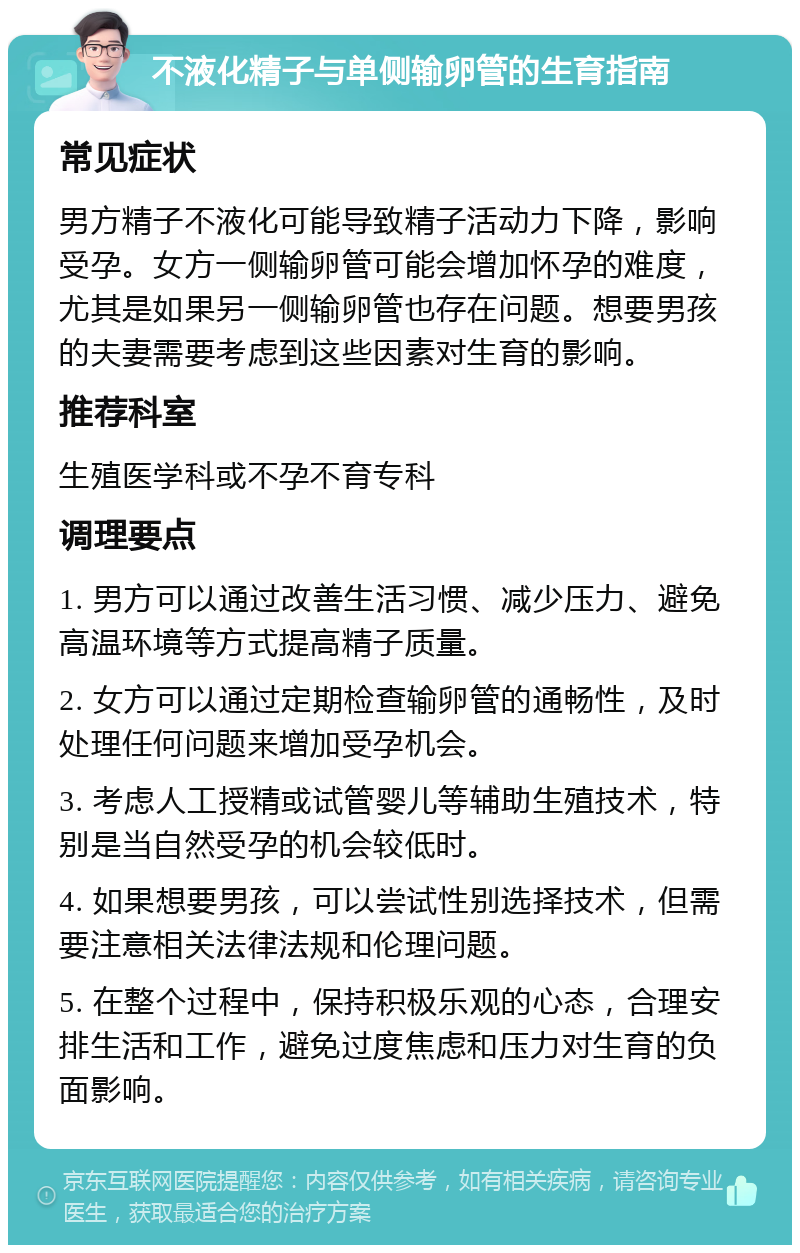 不液化精子与单侧输卵管的生育指南 常见症状 男方精子不液化可能导致精子活动力下降，影响受孕。女方一侧输卵管可能会增加怀孕的难度，尤其是如果另一侧输卵管也存在问题。想要男孩的夫妻需要考虑到这些因素对生育的影响。 推荐科室 生殖医学科或不孕不育专科 调理要点 1. 男方可以通过改善生活习惯、减少压力、避免高温环境等方式提高精子质量。 2. 女方可以通过定期检查输卵管的通畅性，及时处理任何问题来增加受孕机会。 3. 考虑人工授精或试管婴儿等辅助生殖技术，特别是当自然受孕的机会较低时。 4. 如果想要男孩，可以尝试性别选择技术，但需要注意相关法律法规和伦理问题。 5. 在整个过程中，保持积极乐观的心态，合理安排生活和工作，避免过度焦虑和压力对生育的负面影响。