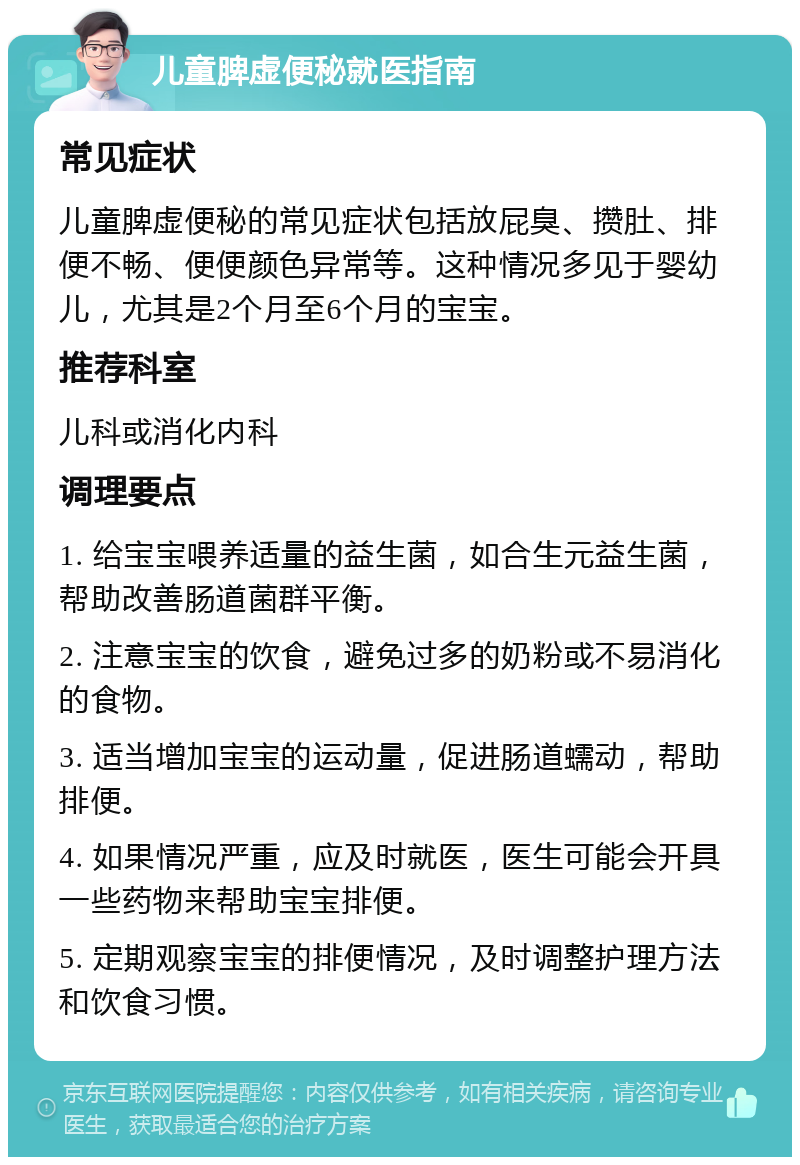 儿童脾虚便秘就医指南 常见症状 儿童脾虚便秘的常见症状包括放屁臭、攒肚、排便不畅、便便颜色异常等。这种情况多见于婴幼儿，尤其是2个月至6个月的宝宝。 推荐科室 儿科或消化内科 调理要点 1. 给宝宝喂养适量的益生菌，如合生元益生菌，帮助改善肠道菌群平衡。 2. 注意宝宝的饮食，避免过多的奶粉或不易消化的食物。 3. 适当增加宝宝的运动量，促进肠道蠕动，帮助排便。 4. 如果情况严重，应及时就医，医生可能会开具一些药物来帮助宝宝排便。 5. 定期观察宝宝的排便情况，及时调整护理方法和饮食习惯。