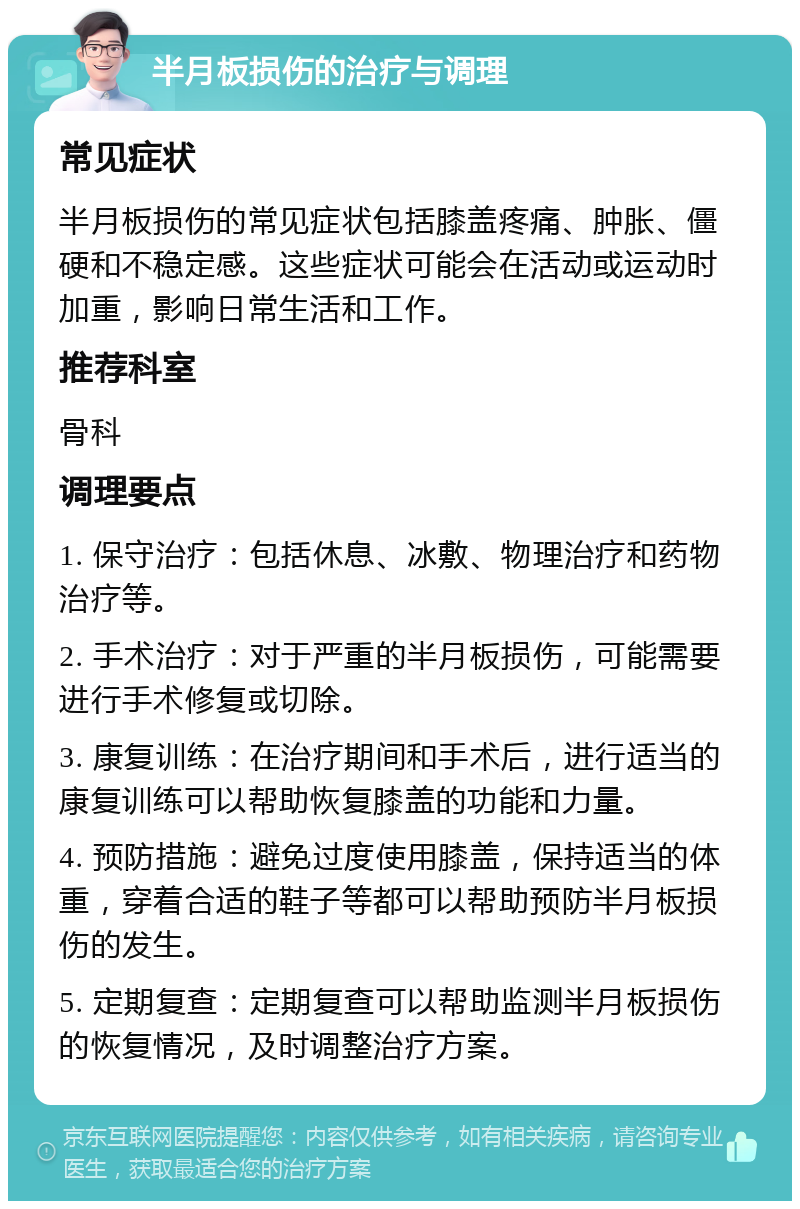 半月板损伤的治疗与调理 常见症状 半月板损伤的常见症状包括膝盖疼痛、肿胀、僵硬和不稳定感。这些症状可能会在活动或运动时加重，影响日常生活和工作。 推荐科室 骨科 调理要点 1. 保守治疗：包括休息、冰敷、物理治疗和药物治疗等。 2. 手术治疗：对于严重的半月板损伤，可能需要进行手术修复或切除。 3. 康复训练：在治疗期间和手术后，进行适当的康复训练可以帮助恢复膝盖的功能和力量。 4. 预防措施：避免过度使用膝盖，保持适当的体重，穿着合适的鞋子等都可以帮助预防半月板损伤的发生。 5. 定期复查：定期复查可以帮助监测半月板损伤的恢复情况，及时调整治疗方案。