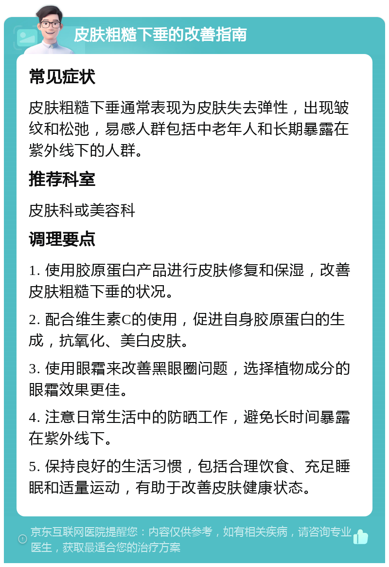 皮肤粗糙下垂的改善指南 常见症状 皮肤粗糙下垂通常表现为皮肤失去弹性，出现皱纹和松弛，易感人群包括中老年人和长期暴露在紫外线下的人群。 推荐科室 皮肤科或美容科 调理要点 1. 使用胶原蛋白产品进行皮肤修复和保湿，改善皮肤粗糙下垂的状况。 2. 配合维生素C的使用，促进自身胶原蛋白的生成，抗氧化、美白皮肤。 3. 使用眼霜来改善黑眼圈问题，选择植物成分的眼霜效果更佳。 4. 注意日常生活中的防晒工作，避免长时间暴露在紫外线下。 5. 保持良好的生活习惯，包括合理饮食、充足睡眠和适量运动，有助于改善皮肤健康状态。