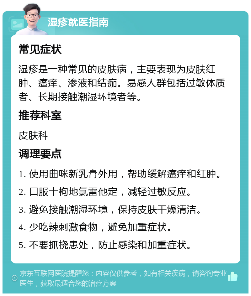 湿疹就医指南 常见症状 湿疹是一种常见的皮肤病，主要表现为皮肤红肿、瘙痒、渗液和结痂。易感人群包括过敏体质者、长期接触潮湿环境者等。 推荐科室 皮肤科 调理要点 1. 使用曲咪新乳膏外用，帮助缓解瘙痒和红肿。 2. 口服十枸地氯雷他定，减轻过敏反应。 3. 避免接触潮湿环境，保持皮肤干燥清洁。 4. 少吃辣刺激食物，避免加重症状。 5. 不要抓挠患处，防止感染和加重症状。