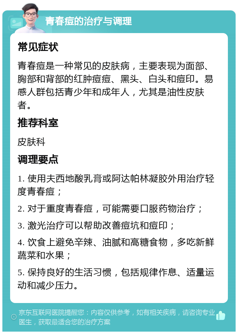 青春痘的治疗与调理 常见症状 青春痘是一种常见的皮肤病，主要表现为面部、胸部和背部的红肿痘痘、黑头、白头和痘印。易感人群包括青少年和成年人，尤其是油性皮肤者。 推荐科室 皮肤科 调理要点 1. 使用夫西地酸乳膏或阿达帕林凝胶外用治疗轻度青春痘； 2. 对于重度青春痘，可能需要口服药物治疗； 3. 激光治疗可以帮助改善痘坑和痘印； 4. 饮食上避免辛辣、油腻和高糖食物，多吃新鲜蔬菜和水果； 5. 保持良好的生活习惯，包括规律作息、适量运动和减少压力。