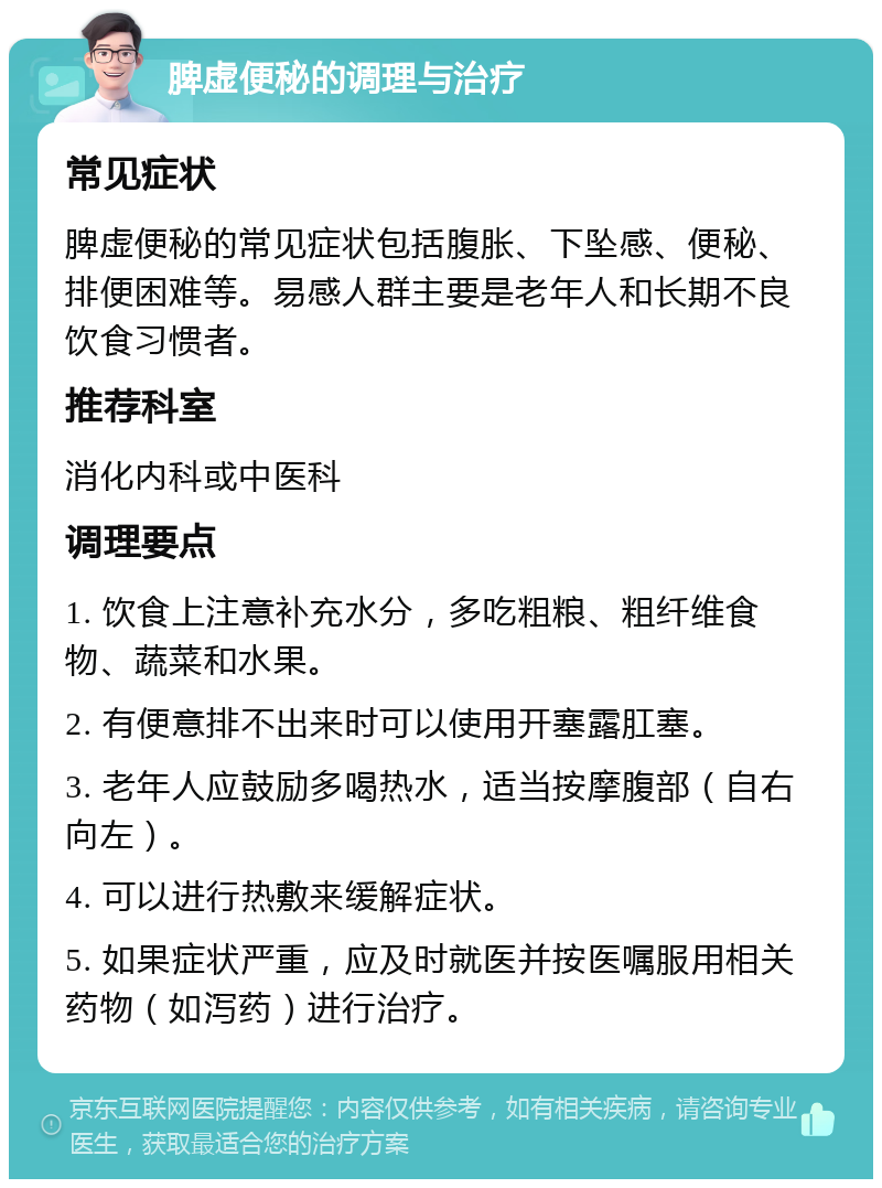 脾虚便秘的调理与治疗 常见症状 脾虚便秘的常见症状包括腹胀、下坠感、便秘、排便困难等。易感人群主要是老年人和长期不良饮食习惯者。 推荐科室 消化内科或中医科 调理要点 1. 饮食上注意补充水分，多吃粗粮、粗纤维食物、蔬菜和水果。 2. 有便意排不出来时可以使用开塞露肛塞。 3. 老年人应鼓励多喝热水，适当按摩腹部（自右向左）。 4. 可以进行热敷来缓解症状。 5. 如果症状严重，应及时就医并按医嘱服用相关药物（如泻药）进行治疗。