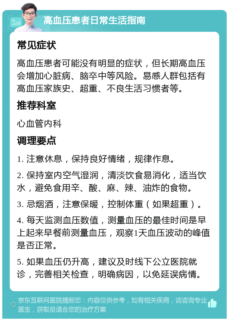 高血压患者日常生活指南 常见症状 高血压患者可能没有明显的症状，但长期高血压会增加心脏病、脑卒中等风险。易感人群包括有高血压家族史、超重、不良生活习惯者等。 推荐科室 心血管内科 调理要点 1. 注意休息，保持良好情绪，规律作息。 2. 保持室内空气湿润，清淡饮食易消化，适当饮水，避免食用辛、酸、麻、辣、油炸的食物。 3. 忌烟酒，注意保暖，控制体重（如果超重）。 4. 每天监测血压数值，测量血压的最佳时间是早上起来早餐前测量血压，观察1天血压波动的峰值是否正常。 5. 如果血压仍升高，建议及时线下公立医院就诊，完善相关检查，明确病因，以免延误病情。