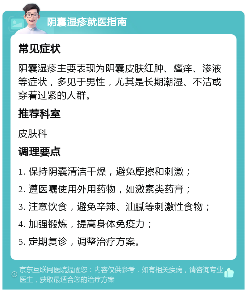 阴囊湿疹就医指南 常见症状 阴囊湿疹主要表现为阴囊皮肤红肿、瘙痒、渗液等症状，多见于男性，尤其是长期潮湿、不洁或穿着过紧的人群。 推荐科室 皮肤科 调理要点 1. 保持阴囊清洁干燥，避免摩擦和刺激； 2. 遵医嘱使用外用药物，如激素类药膏； 3. 注意饮食，避免辛辣、油腻等刺激性食物； 4. 加强锻炼，提高身体免疫力； 5. 定期复诊，调整治疗方案。