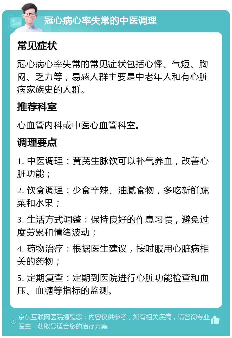 冠心病心率失常的中医调理 常见症状 冠心病心率失常的常见症状包括心悸、气短、胸闷、乏力等，易感人群主要是中老年人和有心脏病家族史的人群。 推荐科室 心血管内科或中医心血管科室。 调理要点 1. 中医调理：黄芪生脉饮可以补气养血，改善心脏功能； 2. 饮食调理：少食辛辣、油腻食物，多吃新鲜蔬菜和水果； 3. 生活方式调整：保持良好的作息习惯，避免过度劳累和情绪波动； 4. 药物治疗：根据医生建议，按时服用心脏病相关的药物； 5. 定期复查：定期到医院进行心脏功能检查和血压、血糖等指标的监测。