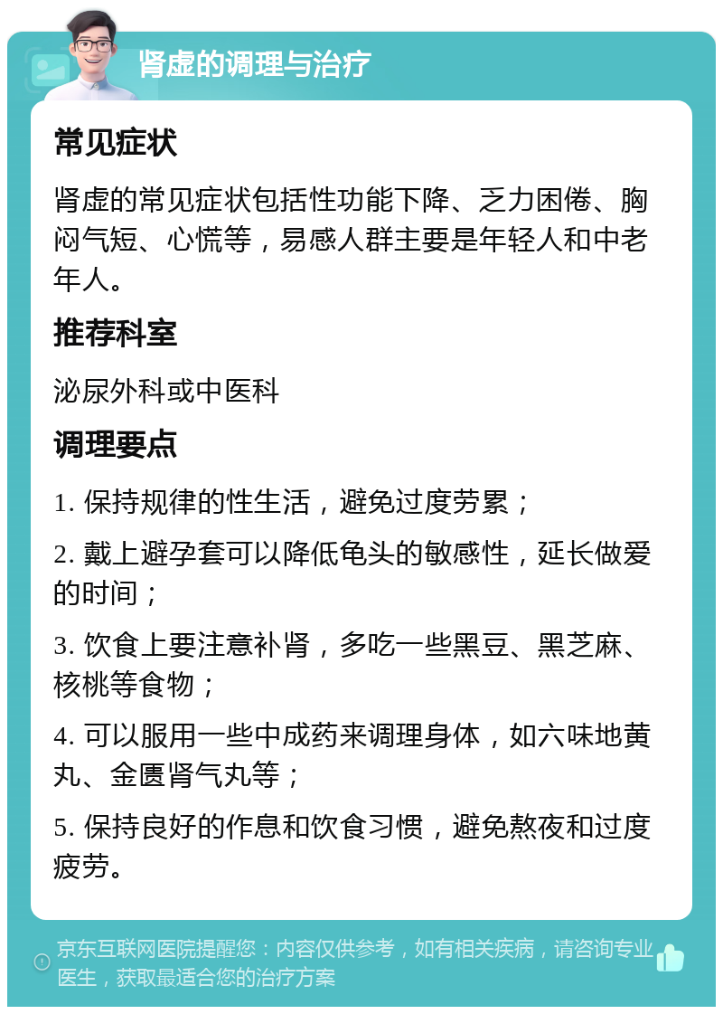 肾虚的调理与治疗 常见症状 肾虚的常见症状包括性功能下降、乏力困倦、胸闷气短、心慌等，易感人群主要是年轻人和中老年人。 推荐科室 泌尿外科或中医科 调理要点 1. 保持规律的性生活，避免过度劳累； 2. 戴上避孕套可以降低龟头的敏感性，延长做爱的时间； 3. 饮食上要注意补肾，多吃一些黑豆、黑芝麻、核桃等食物； 4. 可以服用一些中成药来调理身体，如六味地黄丸、金匮肾气丸等； 5. 保持良好的作息和饮食习惯，避免熬夜和过度疲劳。