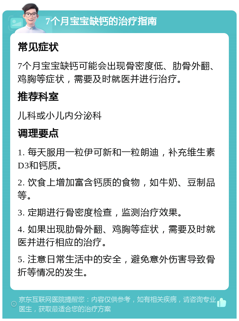 7个月宝宝缺钙的治疗指南 常见症状 7个月宝宝缺钙可能会出现骨密度低、肋骨外翻、鸡胸等症状，需要及时就医并进行治疗。 推荐科室 儿科或小儿内分泌科 调理要点 1. 每天服用一粒伊可新和一粒朗迪，补充维生素D3和钙质。 2. 饮食上增加富含钙质的食物，如牛奶、豆制品等。 3. 定期进行骨密度检查，监测治疗效果。 4. 如果出现肋骨外翻、鸡胸等症状，需要及时就医并进行相应的治疗。 5. 注意日常生活中的安全，避免意外伤害导致骨折等情况的发生。