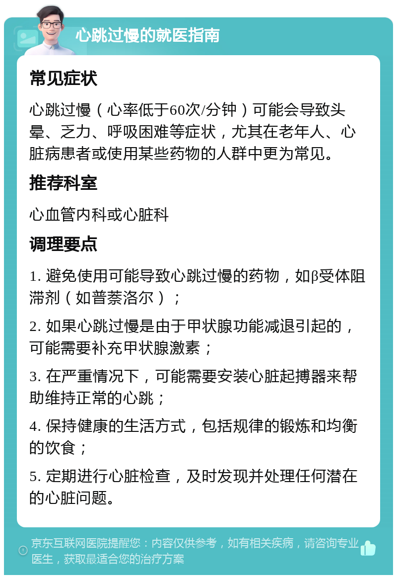 心跳过慢的就医指南 常见症状 心跳过慢（心率低于60次/分钟）可能会导致头晕、乏力、呼吸困难等症状，尤其在老年人、心脏病患者或使用某些药物的人群中更为常见。 推荐科室 心血管内科或心脏科 调理要点 1. 避免使用可能导致心跳过慢的药物，如β受体阻滞剂（如普萘洛尔）； 2. 如果心跳过慢是由于甲状腺功能减退引起的，可能需要补充甲状腺激素； 3. 在严重情况下，可能需要安装心脏起搏器来帮助维持正常的心跳； 4. 保持健康的生活方式，包括规律的锻炼和均衡的饮食； 5. 定期进行心脏检查，及时发现并处理任何潜在的心脏问题。