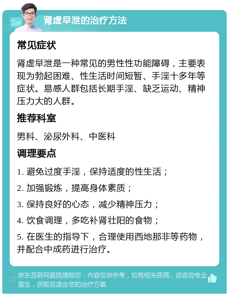 肾虚早泄的治疗方法 常见症状 肾虚早泄是一种常见的男性性功能障碍，主要表现为勃起困难、性生活时间短暂、手淫十多年等症状。易感人群包括长期手淫、缺乏运动、精神压力大的人群。 推荐科室 男科、泌尿外科、中医科 调理要点 1. 避免过度手淫，保持适度的性生活； 2. 加强锻炼，提高身体素质； 3. 保持良好的心态，减少精神压力； 4. 饮食调理，多吃补肾壮阳的食物； 5. 在医生的指导下，合理使用西地那非等药物，并配合中成药进行治疗。