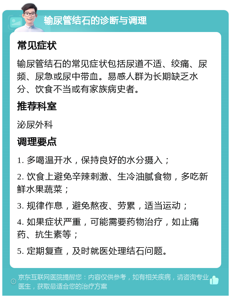 输尿管结石的诊断与调理 常见症状 输尿管结石的常见症状包括尿道不适、绞痛、尿频、尿急或尿中带血。易感人群为长期缺乏水分、饮食不当或有家族病史者。 推荐科室 泌尿外科 调理要点 1. 多喝温开水，保持良好的水分摄入； 2. 饮食上避免辛辣刺激、生冷油腻食物，多吃新鲜水果蔬菜； 3. 规律作息，避免熬夜、劳累，适当运动； 4. 如果症状严重，可能需要药物治疗，如止痛药、抗生素等； 5. 定期复查，及时就医处理结石问题。