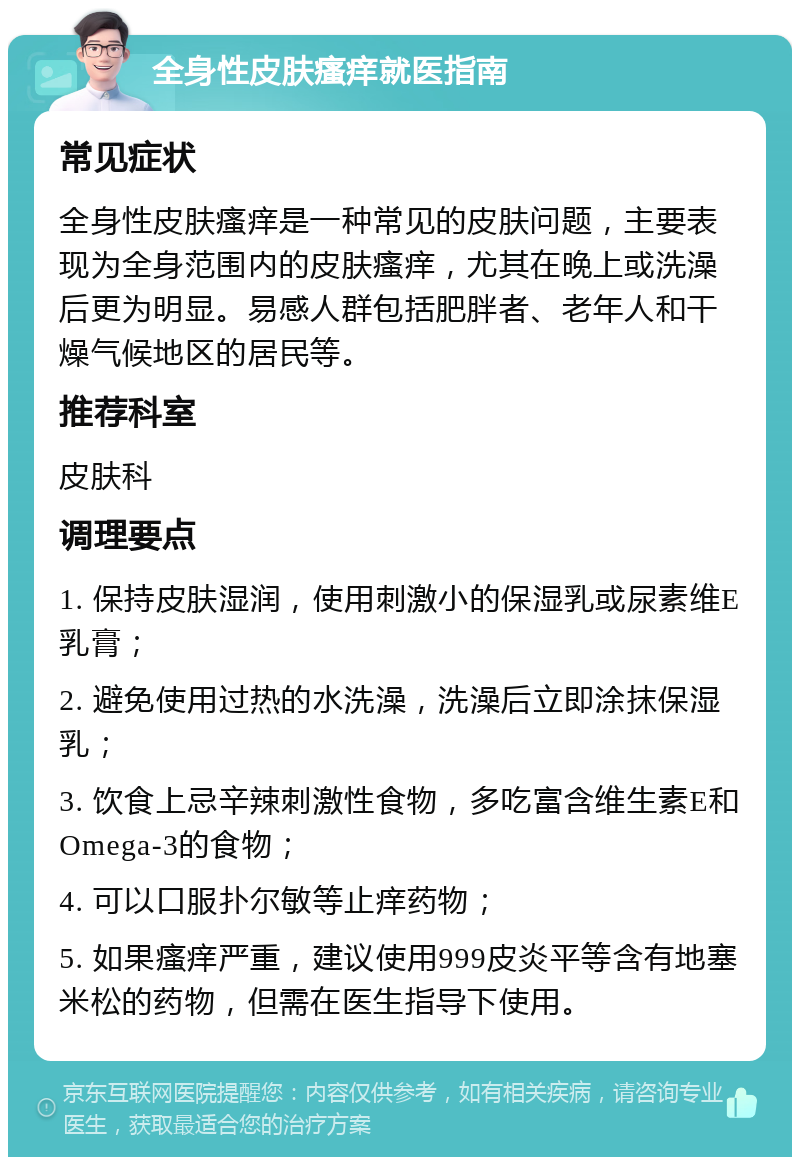 全身性皮肤瘙痒就医指南 常见症状 全身性皮肤瘙痒是一种常见的皮肤问题，主要表现为全身范围内的皮肤瘙痒，尤其在晚上或洗澡后更为明显。易感人群包括肥胖者、老年人和干燥气候地区的居民等。 推荐科室 皮肤科 调理要点 1. 保持皮肤湿润，使用刺激小的保湿乳或尿素维E乳膏； 2. 避免使用过热的水洗澡，洗澡后立即涂抹保湿乳； 3. 饮食上忌辛辣刺激性食物，多吃富含维生素E和Omega-3的食物； 4. 可以口服扑尔敏等止痒药物； 5. 如果瘙痒严重，建议使用999皮炎平等含有地塞米松的药物，但需在医生指导下使用。