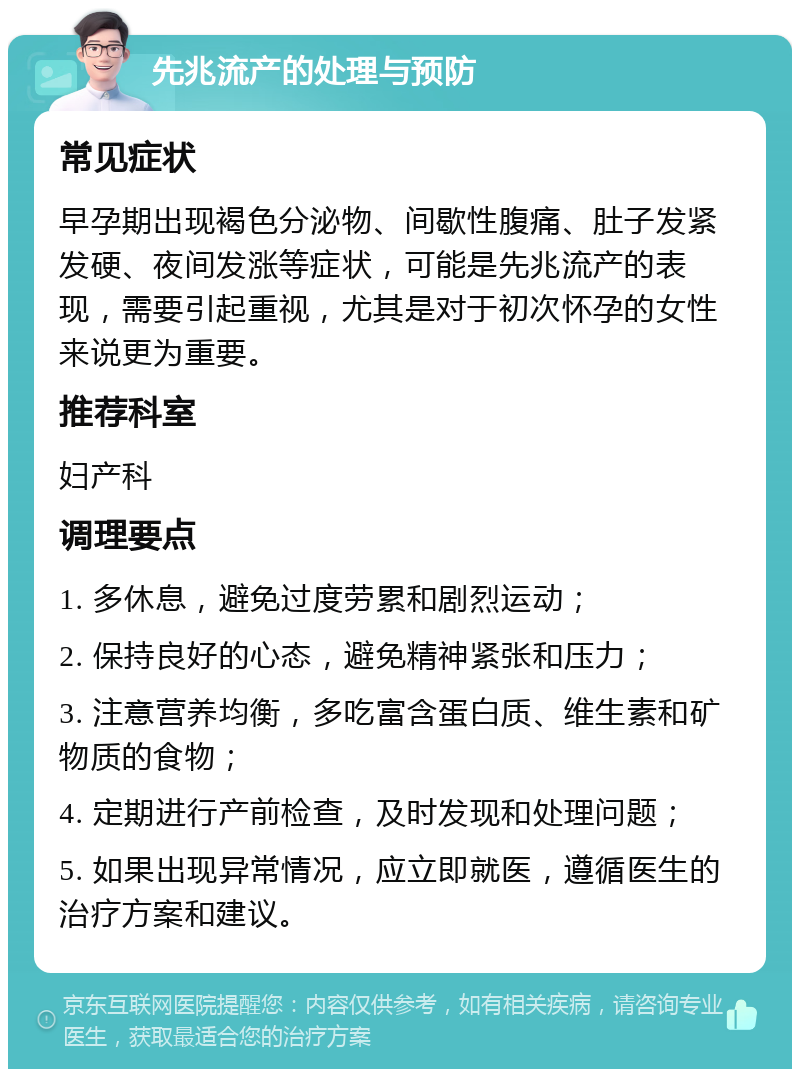 先兆流产的处理与预防 常见症状 早孕期出现褐色分泌物、间歇性腹痛、肚子发紧发硬、夜间发涨等症状，可能是先兆流产的表现，需要引起重视，尤其是对于初次怀孕的女性来说更为重要。 推荐科室 妇产科 调理要点 1. 多休息，避免过度劳累和剧烈运动； 2. 保持良好的心态，避免精神紧张和压力； 3. 注意营养均衡，多吃富含蛋白质、维生素和矿物质的食物； 4. 定期进行产前检查，及时发现和处理问题； 5. 如果出现异常情况，应立即就医，遵循医生的治疗方案和建议。