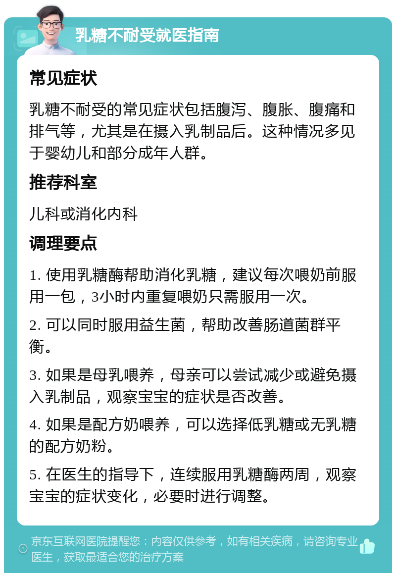 乳糖不耐受就医指南 常见症状 乳糖不耐受的常见症状包括腹泻、腹胀、腹痛和排气等，尤其是在摄入乳制品后。这种情况多见于婴幼儿和部分成年人群。 推荐科室 儿科或消化内科 调理要点 1. 使用乳糖酶帮助消化乳糖，建议每次喂奶前服用一包，3小时内重复喂奶只需服用一次。 2. 可以同时服用益生菌，帮助改善肠道菌群平衡。 3. 如果是母乳喂养，母亲可以尝试减少或避免摄入乳制品，观察宝宝的症状是否改善。 4. 如果是配方奶喂养，可以选择低乳糖或无乳糖的配方奶粉。 5. 在医生的指导下，连续服用乳糖酶两周，观察宝宝的症状变化，必要时进行调整。