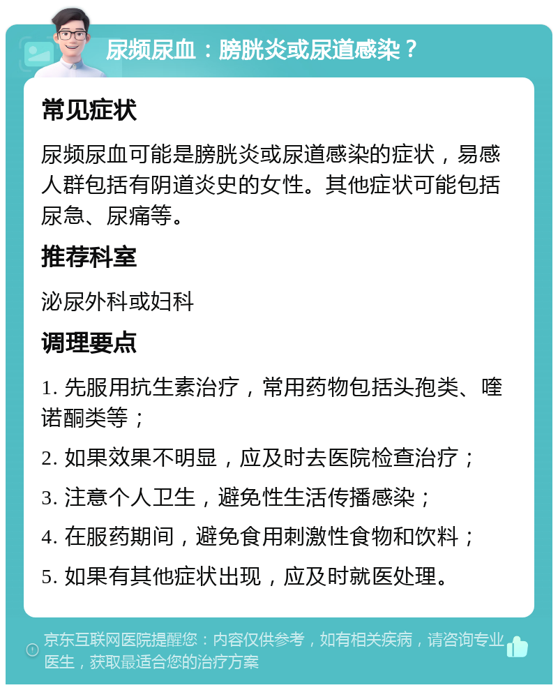 尿频尿血：膀胱炎或尿道感染？ 常见症状 尿频尿血可能是膀胱炎或尿道感染的症状，易感人群包括有阴道炎史的女性。其他症状可能包括尿急、尿痛等。 推荐科室 泌尿外科或妇科 调理要点 1. 先服用抗生素治疗，常用药物包括头孢类、喹诺酮类等； 2. 如果效果不明显，应及时去医院检查治疗； 3. 注意个人卫生，避免性生活传播感染； 4. 在服药期间，避免食用刺激性食物和饮料； 5. 如果有其他症状出现，应及时就医处理。