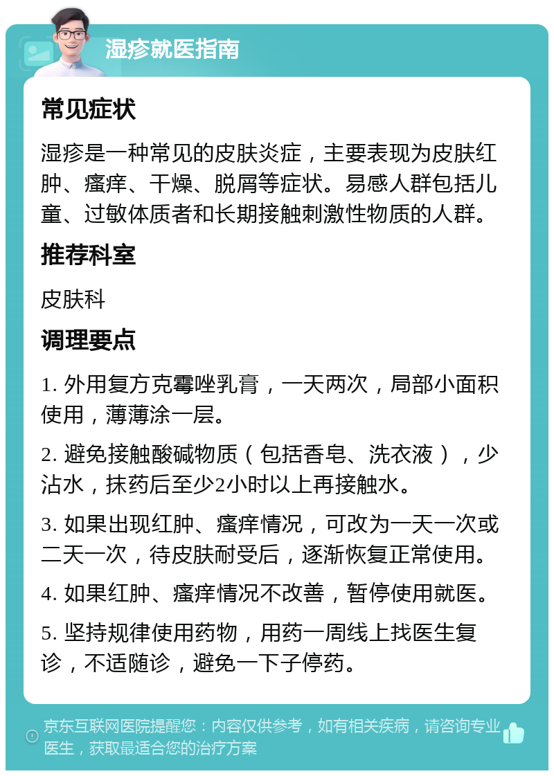 湿疹就医指南 常见症状 湿疹是一种常见的皮肤炎症，主要表现为皮肤红肿、瘙痒、干燥、脱屑等症状。易感人群包括儿童、过敏体质者和长期接触刺激性物质的人群。 推荐科室 皮肤科 调理要点 1. 外用复方克霉唑乳膏，一天两次，局部小面积使用，薄薄涂一层。 2. 避免接触酸碱物质（包括香皂、洗衣液），少沾水，抹药后至少2小时以上再接触水。 3. 如果出现红肿、瘙痒情况，可改为一天一次或二天一次，待皮肤耐受后，逐渐恢复正常使用。 4. 如果红肿、瘙痒情况不改善，暂停使用就医。 5. 坚持规律使用药物，用药一周线上找医生复诊，不适随诊，避免一下子停药。