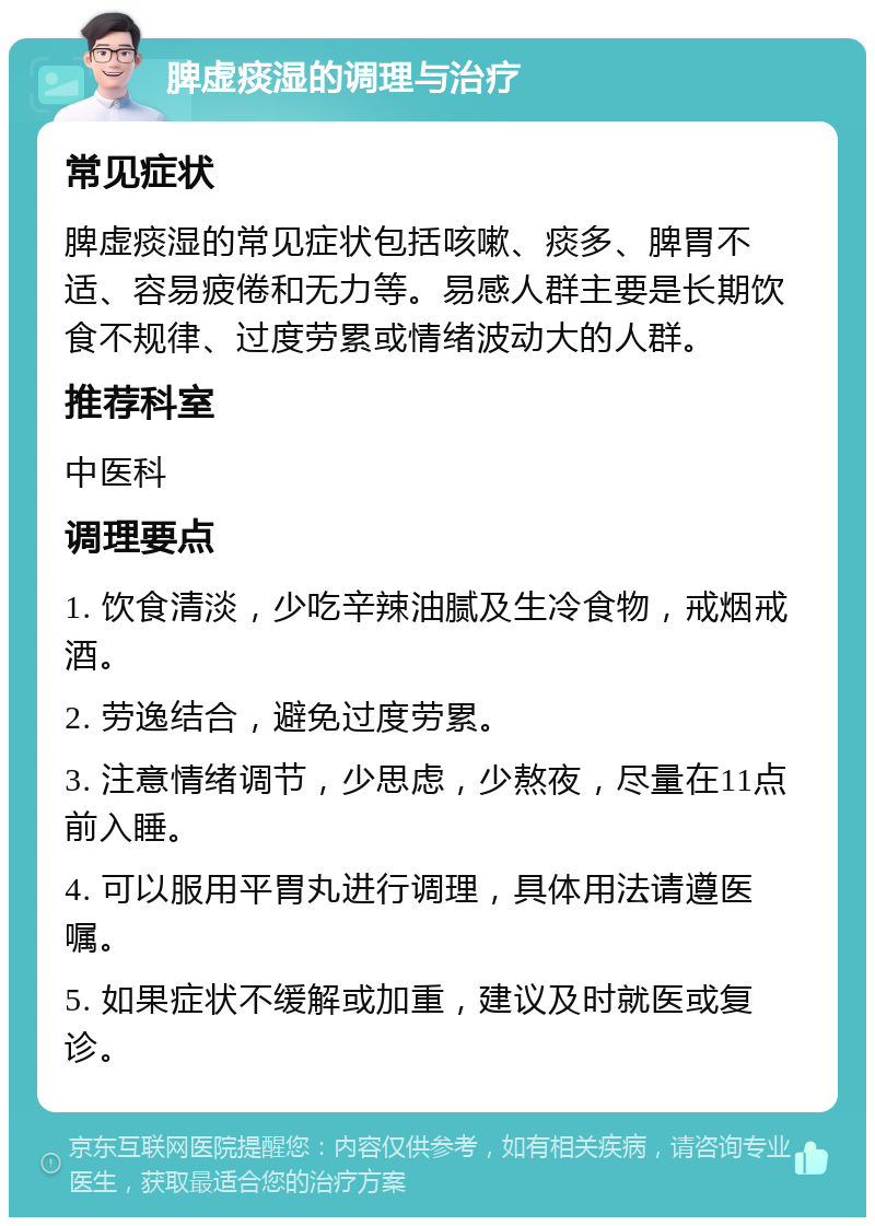 脾虚痰湿的调理与治疗 常见症状 脾虚痰湿的常见症状包括咳嗽、痰多、脾胃不适、容易疲倦和无力等。易感人群主要是长期饮食不规律、过度劳累或情绪波动大的人群。 推荐科室 中医科 调理要点 1. 饮食清淡，少吃辛辣油腻及生冷食物，戒烟戒酒。 2. 劳逸结合，避免过度劳累。 3. 注意情绪调节，少思虑，少熬夜，尽量在11点前入睡。 4. 可以服用平胃丸进行调理，具体用法请遵医嘱。 5. 如果症状不缓解或加重，建议及时就医或复诊。