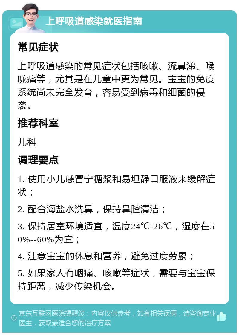 上呼吸道感染就医指南 常见症状 上呼吸道感染的常见症状包括咳嗽、流鼻涕、喉咙痛等，尤其是在儿童中更为常见。宝宝的免疫系统尚未完全发育，容易受到病毒和细菌的侵袭。 推荐科室 儿科 调理要点 1. 使用小儿感冒宁糖浆和易坦静口服液来缓解症状； 2. 配合海盐水洗鼻，保持鼻腔清洁； 3. 保持居室环境适宜，温度24℃-26℃，湿度在50%--60%为宜； 4. 注意宝宝的休息和营养，避免过度劳累； 5. 如果家人有咽痛、咳嗽等症状，需要与宝宝保持距离，减少传染机会。