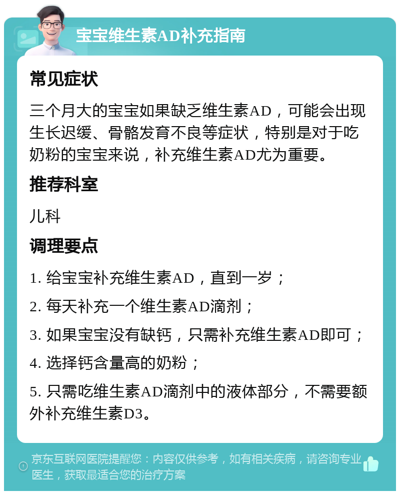 宝宝维生素AD补充指南 常见症状 三个月大的宝宝如果缺乏维生素AD，可能会出现生长迟缓、骨骼发育不良等症状，特别是对于吃奶粉的宝宝来说，补充维生素AD尤为重要。 推荐科室 儿科 调理要点 1. 给宝宝补充维生素AD，直到一岁； 2. 每天补充一个维生素AD滴剂； 3. 如果宝宝没有缺钙，只需补充维生素AD即可； 4. 选择钙含量高的奶粉； 5. 只需吃维生素AD滴剂中的液体部分，不需要额外补充维生素D3。